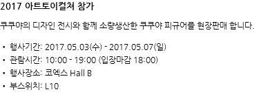 2017 아트토이컬쳐 참가 쿠쿠야의 디자인 전시와 함께 소량생산한 쿠쿠야 피규어를 현장판매 합니다. • 행사기간: 2017.05.03(수) - 2017.05.07(일) • 관람시간: 10:00 - 19:00 (입장마감 18:00) • 행사장소: 코엑스 Hall B • 부스위치: L10